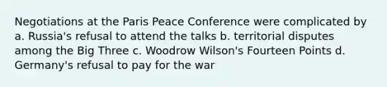 Negotiations at the Paris Peace Conference were complicated by a. Russia's refusal to attend the talks b. territorial disputes among the Big Three c. Woodrow Wilson's Fourteen Points d. Germany's refusal to pay for the war