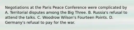 Negotiations at the Paris Peace Conference were complicated by A. Territorial disputes among the Big Three. B. Russia's refusal to attend the talks. C. Woodrow Wilson's Fourteen Points. D. Germany's refusal to pay for the war.