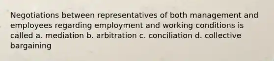 Negotiations between representatives of both management and employees regarding employment and working conditions is called a. mediation b. arbitration c. conciliation d. collective bargaining