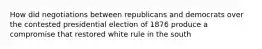 How did negotiations between republicans and democrats over the contested presidential election of 1876 produce a compromise that restored white rule in the south