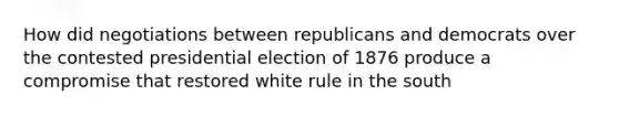 How did negotiations between republicans and democrats over the contested presidential election of 1876 produce a compromise that restored white rule in the south