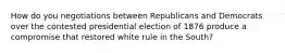 How do you negotiations between Republicans and Democrats over the contested presidential election of 1876 produce a compromise that restored white rule in the South?