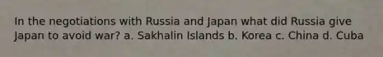 In the negotiations with Russia and Japan what did Russia give Japan to avoid war? a. Sakhalin Islands b. Korea c. China d. Cuba