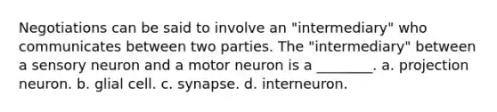 Negotiations can be said to involve an "intermediary" who communicates between two parties. The "intermediary" between a sensory neuron and a motor neuron is a ________. a. projection neuron. b. glial cell. c. synapse. d. interneuron.