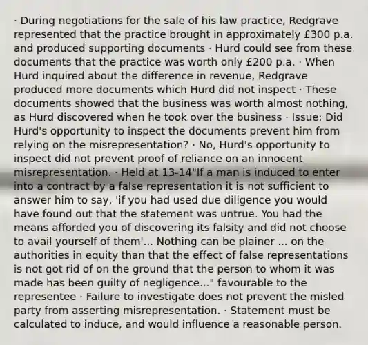 · During negotiations for the sale of his law practice, Redgrave represented that the practice brought in approximately £300 p.a. and produced supporting documents · Hurd could see from these documents that the practice was worth only £200 p.a. · When Hurd inquired about the difference in revenue, Redgrave produced more documents which Hurd did not inspect · These documents showed that the business was worth almost nothing, as Hurd discovered when he took over the business · Issue: Did Hurd's opportunity to inspect the documents prevent him from relying on the misrepresentation? · No, Hurd's opportunity to inspect did not prevent proof of reliance on an innocent misrepresentation. · Held at 13-14"If a man is induced to enter into a contract by a false representation it is not sufficient to answer him to say, 'if you had used due diligence you would have found out that the statement was untrue. You had the means afforded you of discovering its falsity and did not choose to avail yourself of them'... Nothing can be plainer ... on the authorities in equity than that the effect of false representations is not got rid of on the ground that the person to whom it was made has been guilty of negligence..." favourable to the representee · Failure to investigate does not prevent the misled party from asserting misrepresentation. · Statement must be calculated to induce, and would influence a reasonable person.