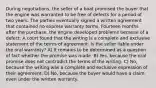 During negotiations, the seller of a boat promised the buyer that the engine was warranted to be free of defects for a period of two years. The parties eventually signed a written agreement that contained no express warranty terms. Fourteen months after the purchase, the engine developed problems because of a defect. A court found that the writing is a complete and exclusive statement of the terms of agreement. Is the seller liable under the oral warranty? A) It remains to be determined as a question of fact whether the promise was made. B) Yes, because the oral promise does not contradict the terms of the writing. C) No, because the writing was a complete and exclusive expression of their agreement. D) No, because the buyer would have a claim even under the written warranty.