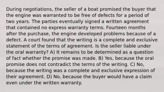 During negotiations, the seller of a boat promised the buyer that the engine was warranted to be free of defects for a period of two years. The parties eventually signed a written agreement that contained no express warranty terms. Fourteen months after the purchase, the engine developed problems because of a defect. A court found that the writing is a complete and exclusive statement of the terms of agreement. Is the seller liable under the oral warranty? A) It remains to be determined as a question of fact whether the promise was made. B) Yes, because the oral promise does not contradict the terms of the writing. C) No, because the writing was a complete and exclusive expression of their agreement. D) No, because the buyer would have a claim even under the written warranty.