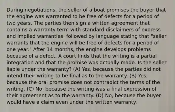 During negotiations, the seller of a boat promises the buyer that the engine was warranted to be free of defects for a period of two years. The parties then sign a written agreement that contains a warranty term with standard disclaimers of express and implied warranties, followed by language stating that "seller warrants that the engine will be free of defects for a period of one year." After 14 months, the engine develops problems because of a defect. A court finds that the writing is a partial integration and that the promise was actually made. Is the seller liable under the warranty? (A) Yes, because the parties did not intend their writing to be final as to the warranty. (B) Yes, because the oral promise does not contradict the terms of the writing. (C) No, because the writing was a final expression of their agreement as to the warranty. (D) No, because the buyer would have a claim even under the written warranty.