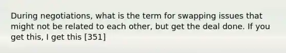 During negotiations, what is the term for swapping issues that might not be related to each other, but get the deal done. If you get this, I get this [351]