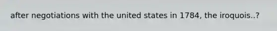 after negotiations with the united states in 1784, the iroquois..?