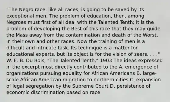 "The Negro race, like all races, is going to be saved by its exceptional men. The problem of education, then, among Negroes must first of all deal with the Talented Tenth; it is the problem of developing the Best of this race that they may guide the Mass away from the contamination and death of the Worst, in their own and other races. Now the training of men is a difficult and intricate task. Its technique is a matter for educational experts, but its object is for the vision of seers. . . ." W. E. B. Du Bois, "The Talented Tenth," 1903 The ideas expressed in the excerpt most directly contributed to the A. emergence of organizations pursuing equality for African Americans B. large-scale African American migration to northern cities C. expansion of legal segregation by the Supreme Court D. persistence of economic discrimination based on race