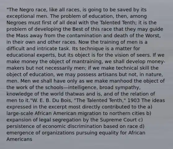 "The Negro race, like all races, is going to be saved by its exceptional men. The problem of education, then, among Negroes must first of all deal with the Talented Tenth; it is the problem of developing the Best of this race that they may guide the Mass away from the contamination and death of the Worst, in their own and other races. Now the training of men is a difficult and intricate task. Its technique is a matter for educational experts, but its object is for the vision of seers. If we make money the object of mantraining, we shall develop money-makers but not necessarily men; if we make technical skill the object of education, we may possess artisans but not, in nature, men. Men we shall have only as we make manhood the object of the work of the schools—intelligence, broad sympathy, knowledge of the world thatwas and is, and of the relation of men to it."W. E. B. Du Bois, "The Talented Tenth," 1903 The ideas expressed in the excerpt most directly contributed to the a) large-scale African American migration to northern cities b) expansion of legal segregation by the Supreme Court c) persistence of economic discrimination based on race d) emergence of organizations pursuing equality for African Americans