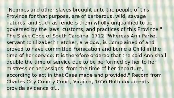 "Negroes and other slaves brought unto the people of this Province for that purpose, are of barbarous, wild, savage natures, and such as renders them wholly unqualified to be governed by the laws, customs, and practices of this Province." The Slave Code of South Carolina, 1712 "Whereas Ann Parke, servant to Elizabeth Hatcher, a widow, is Complained of and proved to have committed Fornication and borne a Child in the time of her service: It is therefore ordered that the said Ann shall double the time of service due to be performed by her to her mistress or her assigns, from the time of her departure, according to act in that Case made and provided." Record from Charles City County Court, Virginia, 1656 Both documents provide evidence of...