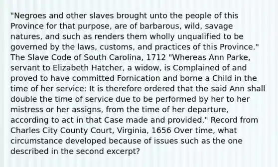 "Negroes and other slaves brought unto the people of this Province for that purpose, are of barbarous, wild, savage natures, and such as renders them wholly unqualified to be governed by the laws, customs, and practices of this Province." The Slave Code of South Carolina, 1712 "Whereas Ann Parke, servant to Elizabeth Hatcher, a widow, is Complained of and proved to have committed Fornication and borne a Child in the time of her service: It is therefore ordered that the said Ann shall double the time of service due to be performed by her to her mistress or her assigns, from the time of her departure, according to act in that Case made and provided." Record from Charles City County Court, Virginia, 1656 Over time, what circumstance developed because of issues such as the one described in the second excerpt?