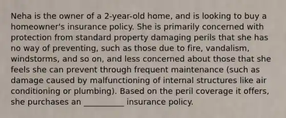 Neha is the owner of a 2-year-old home, and is looking to buy a homeowner's insurance policy. She is primarily concerned with protection from standard property damaging perils that she has no way of preventing, such as those due to fire, vandalism, windstorms, and so on, and less concerned about those that she feels she can prevent through frequent maintenance (such as damage caused by malfunctioning of internal structures like air conditioning or plumbing). Based on the peril coverage it offers, she purchases an __________ insurance policy.