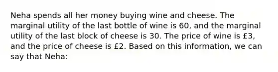 Neha spends all her money buying wine and cheese. The marginal utility of the last bottle of wine is 60, and the marginal utility of the last block of cheese is 30. The price of wine is £3, and the price of cheese is £2. Based on this information, we can say that Neha: