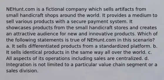 NEHunt.com is a fictional company which sells artifacts from small handicraft shops around the world. It provides a medium to sell various products with a secure payment system. It showcases products from the small handicraft stores and creates an attractive audience for new and innovative products. Which of the following statements is true of NEHunt.com in this scenario? a. It sells differentiated products from a standardized platform. b. It sells identical products in the same way all over the world. c. All aspects of its operations including sales are centralized. d. Integration is not limited to a particular value chain segment or a sales division.