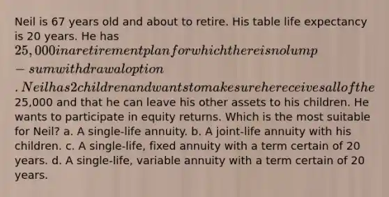 Neil is 67 years old and about to retire. His table life expectancy is 20 years. He has 25,000 in a retirement plan for which there is no lump-sum withdrawal option. Neil has 2 children and wants to make sure he receives all of the25,000 and that he can leave his other assets to his children. He wants to participate in equity returns. Which is the most suitable for Neil? a. A single-life annuity. b. A joint-life annuity with his children. c. A single-life, fixed annuity with a term certain of 20 years. d. A single-life, variable annuity with a term certain of 20 years.