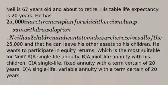 Neil is 67 years old and about to retire. His table life expectancy is 20 years. He has 25,000 in a retirement plan for which there is no lump-sum withdrawal option. Neil has 2 children and wants to make sure he receives all of the25,000 and that he can leave his other assets to his children. He wants to participate in equity returns. Which is the most suitable for Neil? A)A single-life annuity. B)A joint-life annuity with his children. C)A single-life, fixed annuity with a term certain of 20 years. D)A single-life, variable annuity with a term certain of 20 years.