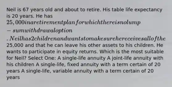 Neil is 67 years old and about to retire. His table life expectancy is 20 years. He has 25,000 in a retirement plan for which there is no lump-sum withdrawal option. Neil has 2 children and wants to make sure he receives all of the25,000 and that he can leave his other assets to his children. He wants to participate in equity returns. Which is the most suitable for Neil? Select One: A single-life annuity A joint-life annuity with his children A single-life, fixed annuity with a term certain of 20 years A single-life, variable annuity with a term certain of 20 years