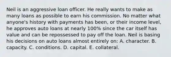 Neil is an aggressive loan officer. He really wants to make as many loans as possible to earn his commission. No matter what anyone's history with payments has been, or their income level, he approves auto loans at nearly 100% since the car itself has value and can be repossessed to pay off the loan. Neil is basing his decisions on auto loans almost entirely on: A. character. B. capacity. C. conditions. D. capital. E. collateral.