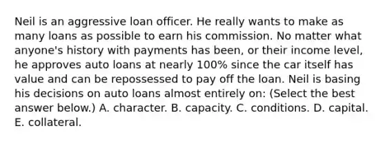 Neil is an aggressive loan officer. He really wants to make as many loans as possible to earn his commission. No matter what anyone's history with payments has been, or their income level, he approves auto loans at nearly 100% since the car itself has value and can be repossessed to pay off the loan. Neil is basing his decisions on auto loans almost entirely on: (Select the best answer below.) A. character. B. capacity. C. conditions. D. capital. E. collateral.