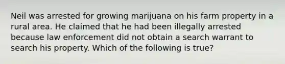 Neil was arrested for growing marijuana on his farm property in a rural area. He claimed that he had been illegally arrested because law enforcement did not obtain a search warrant to search his property. Which of the following is true?