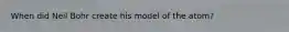When did Neil Bohr create his model of the atom?