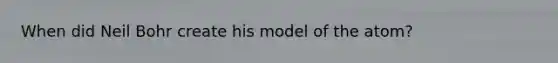 When did Neil Bohr create his model of the atom?