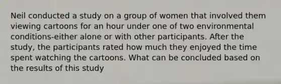 Neil conducted a study on a group of women that involved them viewing cartoons for an hour under one of two environmental conditions-either alone or with other participants. After the study, the participants rated how much they enjoyed the time spent watching the cartoons. What can be concluded based on the results of this study