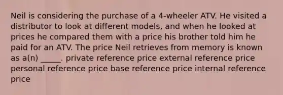 Neil is considering the purchase of a 4-wheeler ATV. He visited a distributor to look at different models, and when he looked at prices he compared them with a price his brother told him he paid for an ATV. The price Neil retrieves from memory is known as a(n) _____. private reference price external reference price personal reference price base reference price internal reference price