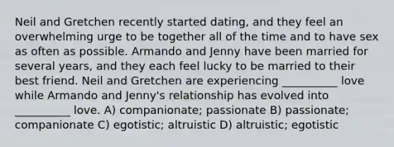 Neil and Gretchen recently started dating, and they feel an overwhelming urge to be together all of the time and to have sex as often as possible. Armando and Jenny have been married for several years, and they each feel lucky to be married to their best friend. Neil and Gretchen are experiencing __________ love while Armando and Jenny's relationship has evolved into __________ love. A) companionate; passionate B) passionate; companionate C) egotistic; altruistic D) altruistic; egotistic
