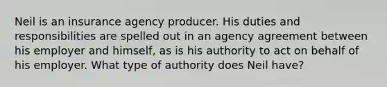 Neil is an insurance agency producer. His duties and responsibilities are spelled out in an agency agreement between his employer and himself, as is his authority to act on behalf of his employer. What type of authority does Neil have?