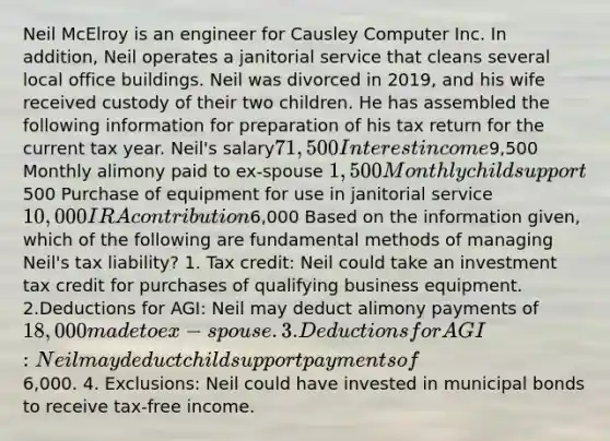 Neil McElroy is an engineer for Causley Computer Inc. In addition, Neil operates a janitorial service that cleans several local office buildings. Neil was divorced in 2019, and his wife received custody of their two children. He has assembled the following information for preparation of his tax return for the current tax year. Neil's salary71,500 Interest income9,500 Monthly alimony paid to ex-spouse 1,500 Monthly child support500 Purchase of equipment for use in janitorial service10,000 IRA contribution6,000 Based on the information given, which of the following are fundamental methods of managing Neil's tax liability? 1. Tax credit: Neil could take an investment tax credit for purchases of qualifying business equipment. 2.Deductions for AGI: Neil may deduct alimony payments of 18,000 made to ex-spouse. 3. Deductions for AGI: Neil may deduct child support payments of6,000. 4. Exclusions: Neil could have invested in municipal bonds to receive tax-free income.