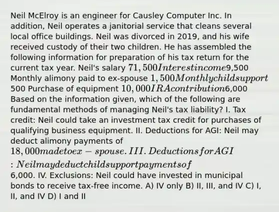 Neil McElroy is an engineer for Causley Computer Inc. In addition, Neil operates a janitorial service that cleans several local office buildings. Neil was divorced in 2019, and his wife received custody of their two children. He has assembled the following information for preparation of his tax return for the current tax year. Neil's salary 71,500 Interest income9,500 Monthly alimony paid to ex-spouse 1,500 Monthly child support500 Purchase of equipment 10,000 IRA contribution6,000 Based on the information given, which of the following are fundamental methods of managing Neil's tax liability? I. Tax credit: Neil could take an investment tax credit for purchases of qualifying business equipment. II. Deductions for AGI: Neil may deduct alimony payments of 18,000 made to ex-spouse. III. Deductions for AGI: Neil may deduct child support payments of6,000. IV. Exclusions: Neil could have invested in municipal bonds to receive tax-free income. A) IV only B) II, III, and IV C) I, II, and IV D) I and II