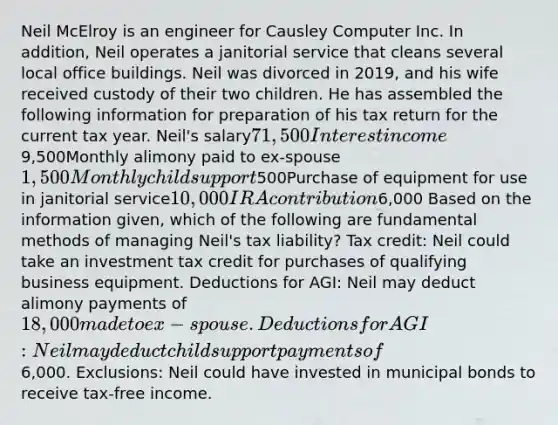 Neil McElroy is an engineer for Causley Computer Inc. In addition, Neil operates a janitorial service that cleans several local office buildings. Neil was divorced in 2019, and his wife received custody of their two children. He has assembled the following information for preparation of his tax return for the current tax year. Neil's salary71,500Interest income9,500Monthly alimony paid to ex-spouse1,500Monthly child support500Purchase of equipment for use in janitorial service10,000IRA contribution6,000 Based on the information given, which of the following are fundamental methods of managing Neil's tax liability? Tax credit: Neil could take an investment tax credit for purchases of qualifying business equipment. Deductions for AGI: Neil may deduct alimony payments of 18,000 made to ex-spouse. Deductions for AGI: Neil may deduct child support payments of6,000. Exclusions: Neil could have invested in municipal bonds to receive tax-free income.