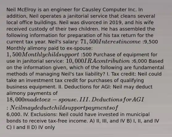 Neil McElroy is an engineer for Causley Computer Inc. In addition, Neil operates a janitorial service that cleans several local office buildings. Neil was divorced in 2019, and his wife received custody of their two children. He has assembled the following information for preparation of his tax return for the current tax year. Neil's salary: 71,500 Interest income:9,500 Monthly alimony paid to ex-spouse: 1,500 Monthly child support:500 Purchase of equipment for use in janitorial service: 10,000 IRA contribution:6,000 Based on the information given, which of the following are fundamental methods of managing Neil's tax liability? I. Tax credit: Neil could take an investment tax credit for purchases of qualifying business equipment. II. Deductions for AGI: Neil may deduct alimony payments of 18,000 made to ex-spouse. III. Deductions for AGI: Neil may deduct child support payments of6,000. IV. Exclusions: Neil could have invested in municipal bonds to receive tax-free income. A) II, III, and IV B) I, II, and IV C) I and II D) IV only