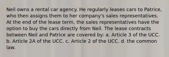 Neil owns a rental car agency. He regularly leases cars to Patrice, who then assigns them to her company's sales representatives. At the end of the lease term, the sales representatives have the option to buy the cars directly from Neil. The lease contracts between Neil and Patrice are covered by: a. Article 3 of the UCC. b. Article 2A of the UCC. c. Article 2 of the UCC. d. the common law.