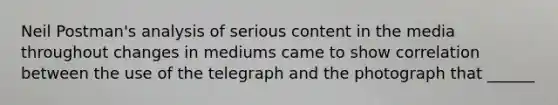 Neil Postman's analysis of serious content in the media throughout changes in mediums came to show correlation between the use of the telegraph and the photograph that ______