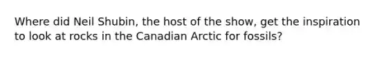 Where did Neil Shubin, the host of the show, get the inspiration to look at rocks in the Canadian Arctic for fossils?