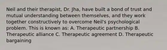 Neil and their therapist, Dr. Jha, have built a bond of trust and mutual understanding between themselves, and they work together constructively to overcome Neil's psychological problem. This is known as: A. Therapeutic partnership B. Therapeutic alliance C. Therapeutic agreement D. Therapeutic bargaining