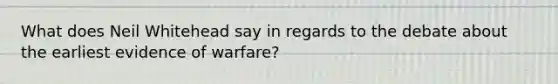 What does Neil Whitehead say in regards to the debate about the earliest evidence of warfare?