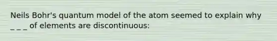 Neils Bohr's quantum model of the atom seemed to explain why _ _ _ of elements are discontinuous: