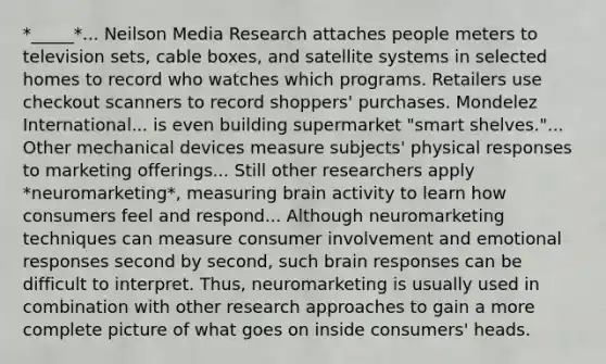 *_____*... Neilson Media Research attaches people meters to television sets, cable boxes, and satellite systems in selected homes to record who watches which programs. Retailers use checkout scanners to record shoppers' purchases. Mondelez International... is even building supermarket "smart shelves."... Other mechanical devices measure subjects' physical responses to marketing offerings... Still other researchers apply *neuromarketing*, measuring brain activity to learn how consumers feel and respond... Although neuromarketing techniques can measure consumer involvement and emotional responses second by second, such brain responses can be difficult to interpret. Thus, neuromarketing is usually used in combination with other research approaches to gain a more complete picture of what goes on inside consumers' heads.