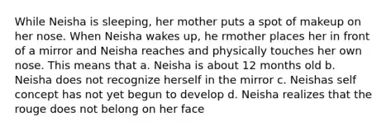 While Neisha is sleeping, her mother puts a spot of makeup on her nose. When Neisha wakes up, he rmother places her in front of a mirror and Neisha reaches and physically touches her own nose. This means that a. Neisha is about 12 months old b. Neisha does not recognize herself in the mirror c. Neishas self concept has not yet begun to develop d. Neisha realizes that the rouge does not belong on her face