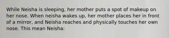 While Neisha is sleeping, her mother puts a spot of makeup on her nose. When neisha wakes up, her mother places her in front of a mirror, and Neisha reaches and physically touches her own nose. This mean Neisha: