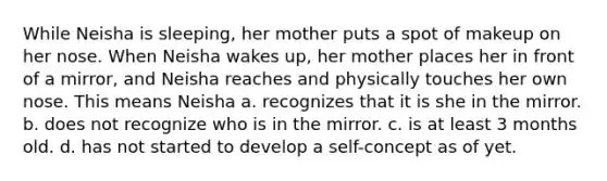 While Neisha is sleeping, her mother puts a spot of makeup on her nose. When Neisha wakes up, her mother places her in front of a mirror, and Neisha reaches and physically touches her own nose. This means Neisha a. recognizes that it is she in the mirror. b. does not recognize who is in the mirror. c. is at least 3 months old. d. has not started to develop a self-concept as of yet.