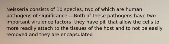 Neisseria consists of 10 species, two of which are human pathogens of significance:---Both of these pathogens have two important virulence factors: they have pili that allow the cells to more readily attach to the tissues of the host and to not be easily removed and they are encapsulated