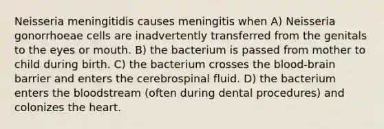 Neisseria meningitidis causes meningitis when A) Neisseria gonorrhoeae cells are inadvertently transferred from the genitals to the eyes or mouth. B) the bacterium is passed from mother to child during birth. C) the bacterium crosses the blood-brain barrier and enters the cerebrospinal fluid. D) the bacterium enters the bloodstream (often during dental procedures) and colonizes the heart.