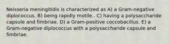 Neisseria meningitidis is characterized as A) a Gram-negative diplococcus. B) being rapidly motile.. C) having a polysaccharide capsule and fimbriae. D) a Gram-positive coccobacillus. E) a Gram-negative diplococcus with a polysaccharide capsule and fimbriae.